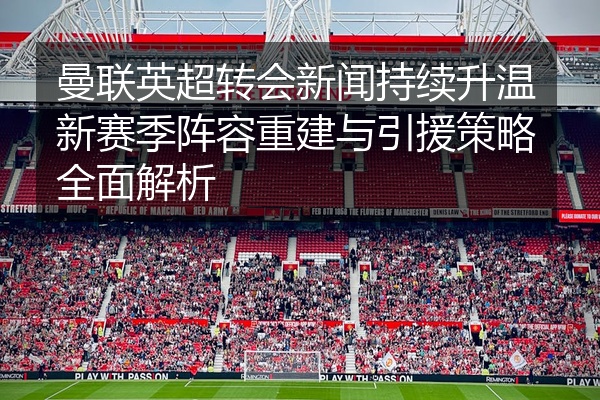 曼联英超转会新闻持续升温新赛季阵容重建与引援策略全面解析