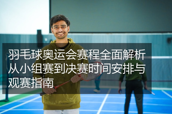 羽毛球奥运会赛程全面解析从小组赛到决赛时间安排与观赛指南