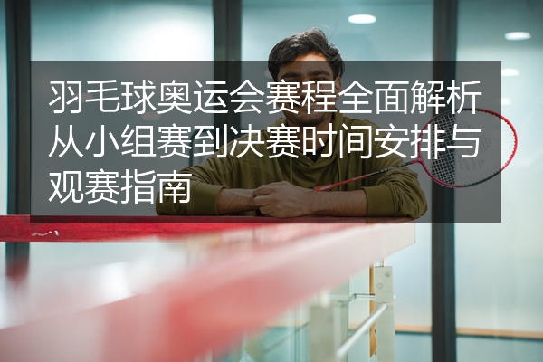 羽毛球奥运会赛程全面解析从小组赛到决赛时间安排与观赛指南