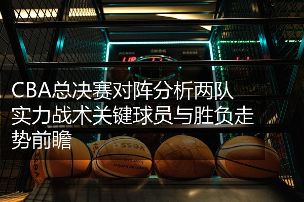 CBA总决赛对阵分析两队实力战术关键球员与胜负走势前瞻