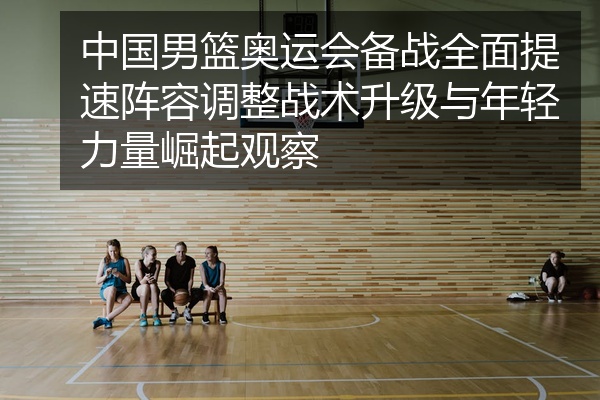 中国男篮奥运会备战全面提速阵容调整战术升级与年轻力量崛起观察
