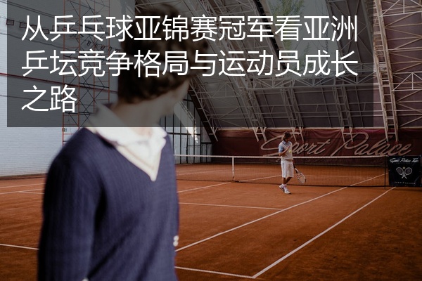 从乒乓球亚锦赛冠军看亚洲乒坛竞争格局与运动员成长之路