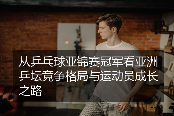 从乒乓球亚锦赛冠军看亚洲乒坛竞争格局与运动员成长之路