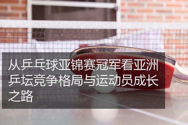 从乒乓球亚锦赛冠军看亚洲乒坛竞争格局与运动员成长之路