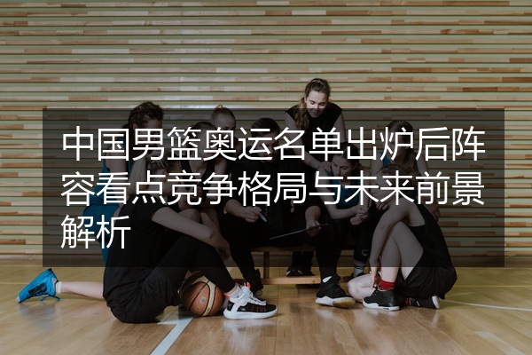 中国男篮奥运名单出炉后阵容看点竞争格局与未来前景解析