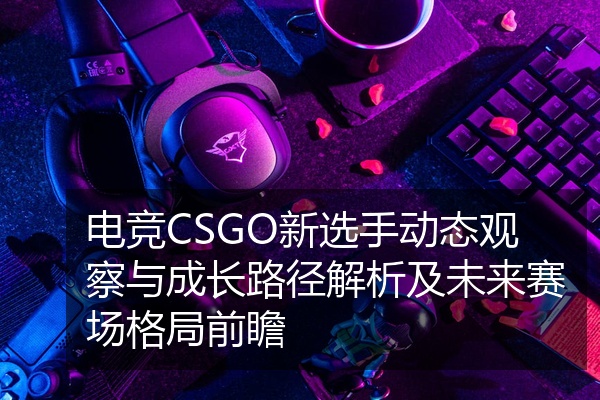 电竞CSGO新选手动态观察与成长路径解析及未来赛场格局前瞻