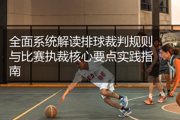 全面系统解读排球裁判规则与比赛执裁核心要点实践指南