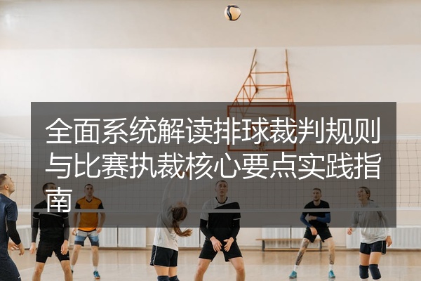 全面系统解读排球裁判规则与比赛执裁核心要点实践指南