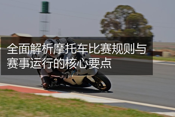 全面解析摩托车比赛规则与赛事运行的核心要点