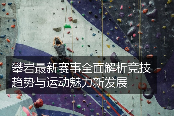 攀岩最新赛事全面解析竞技趋势与运动魅力新发展