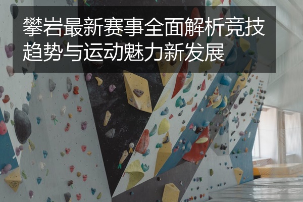 攀岩最新赛事全面解析竞技趋势与运动魅力新发展