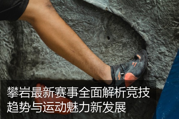 攀岩最新赛事全面解析竞技趋势与运动魅力新发展
