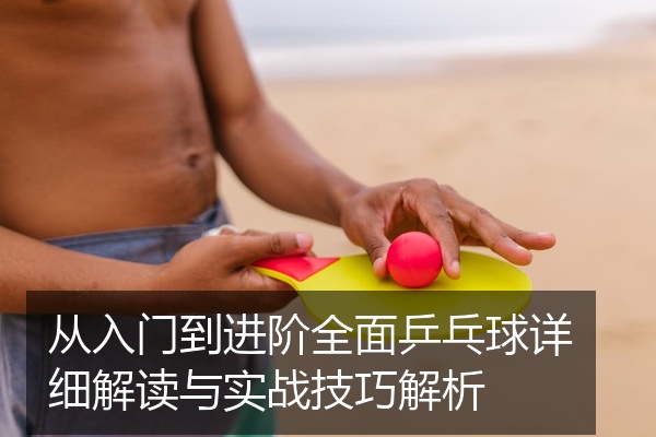 从入门到进阶全面乒乓球详细解读与实战技巧解析