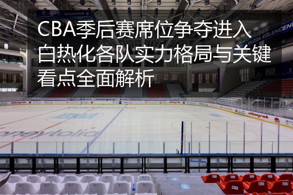 CBA季后赛席位争夺进入白热化各队实力格局与关键看点全面解析
