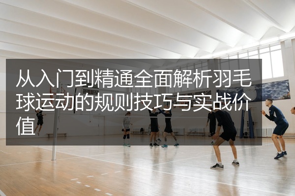 从入门到精通全面解析羽毛球运动的规则技巧与实战价值