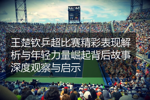王楚钦乒超比赛精彩表现解析与年轻力量崛起背后故事深度观察与启示