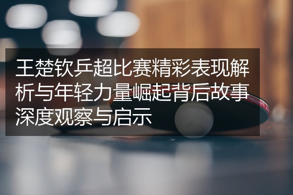 王楚钦乒超比赛精彩表现解析与年轻力量崛起背后故事深度观察与启示