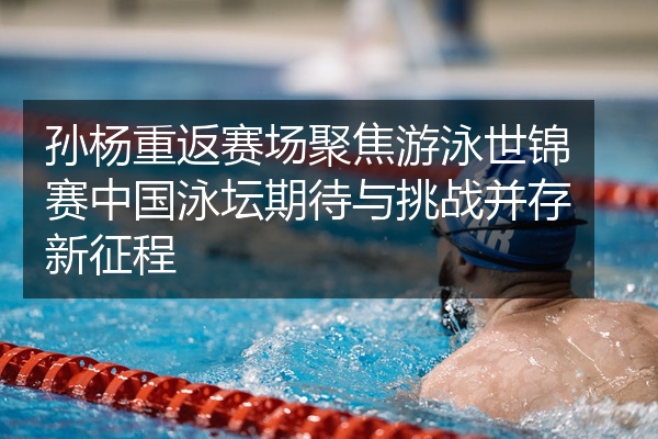 孙杨重返赛场聚焦游泳世锦赛中国泳坛期待与挑战并存新征程