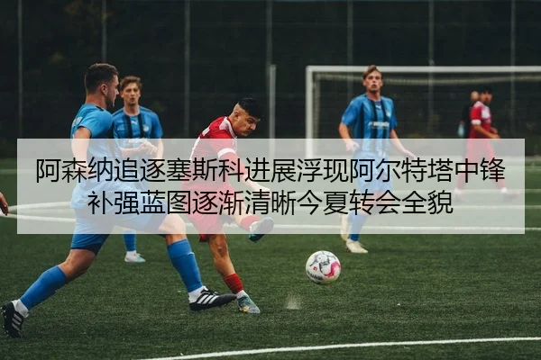 阿森纳追逐塞斯科进展浮现阿尔特塔中锋补强蓝图逐渐清晰今夏转会全貌